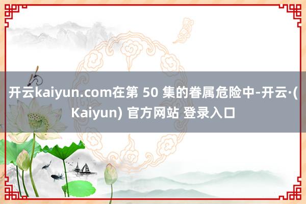开云kaiyun.com在第 50 集的眷属危险中-开云·(Kaiyun) 官方网站 登录入口