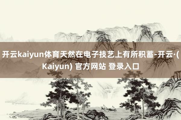 开云kaiyun体育天然在电子技艺上有所积蓄-开云·(Kaiyun) 官方网站 登录入口