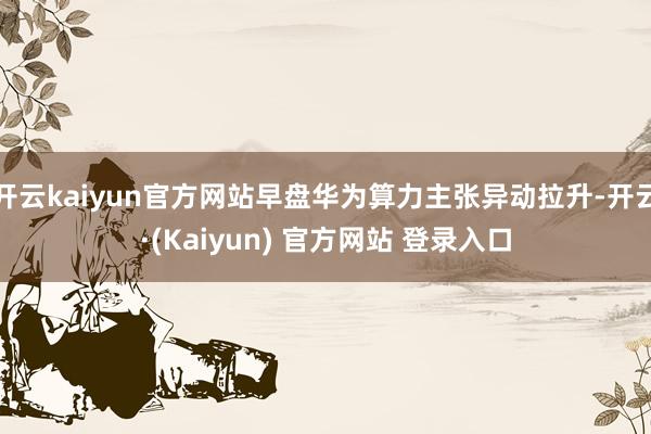 开云kaiyun官方网站早盘华为算力主张异动拉升-开云·(Kaiyun) 官方网站 登录入口