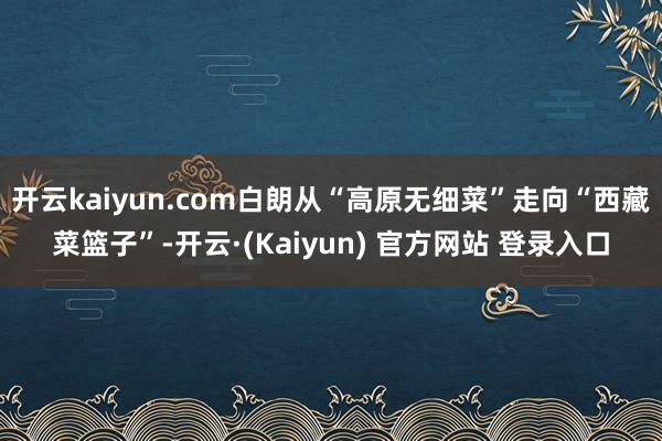 开云kaiyun.com白朗从“高原无细菜”走向“西藏菜篮子”-开云·(Kaiyun) 官方网站 登录入口