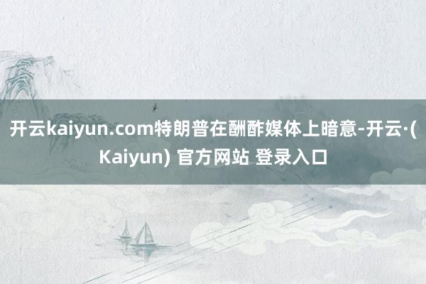 开云kaiyun.com特朗普在酬酢媒体上暗意-开云·(Kaiyun) 官方网站 登录入口