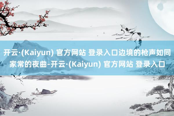 开云·(Kaiyun) 官方网站 登录入口边境的枪声如同家常的夜曲-开云·(Kaiyun) 官方网站 登录入口