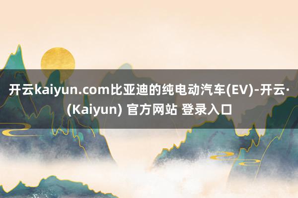 开云kaiyun.com比亚迪的纯电动汽车(EV)-开云·(Kaiyun) 官方网站 登录入口