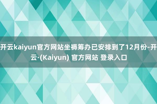 开云kaiyun官方网站坐褥筹办已安排到了12月份-开云·(Kaiyun) 官方网站 登录入口