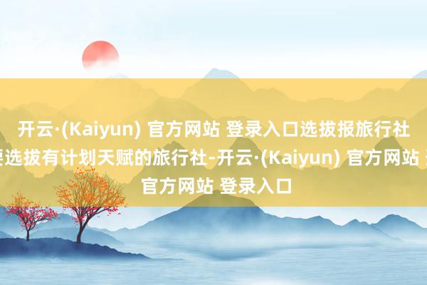 开云·(Kaiyun) 官方网站 登录入口选拔报旅行社出游时要选拔有计划天赋的旅行社-开云·(Kaiyun) 官方网站 登录入口