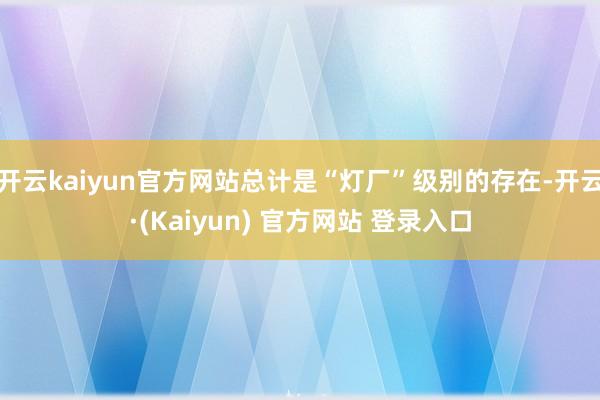 开云kaiyun官方网站总计是“灯厂”级别的存在-开云·(Kaiyun) 官方网站 登录入口