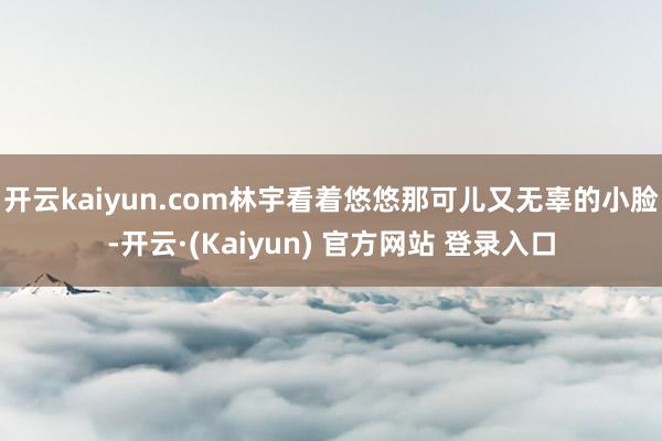 开云kaiyun.com林宇看着悠悠那可儿又无辜的小脸-开云·(Kaiyun) 官方网站 登录入口