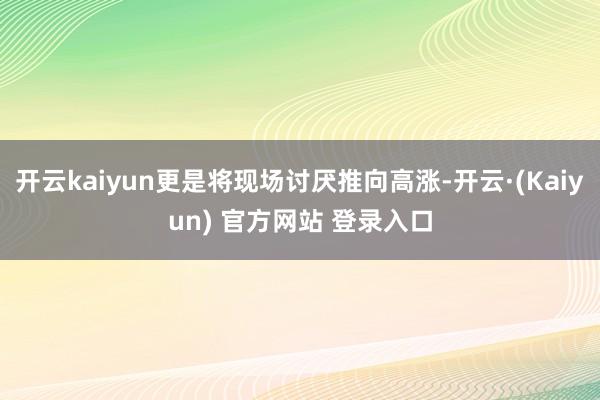 开云kaiyun更是将现场讨厌推向高涨-开云·(Kaiyun) 官方网站 登录入口