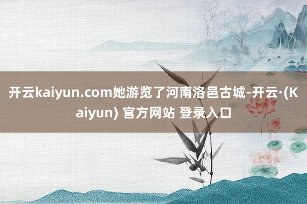 开云kaiyun.com她游览了河南洛邑古城-开云·(Kaiyun) 官方网站 登录入口