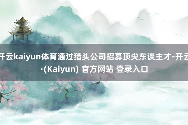 开云kaiyun体育通过猎头公司招募顶尖东谈主才-开云·(Kaiyun) 官方网站 登录入口