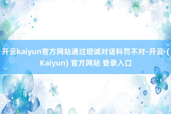 开云kaiyun官方网站通过坦诚对话科罚不对-开云·(Kaiyun) 官方网站 登录入口