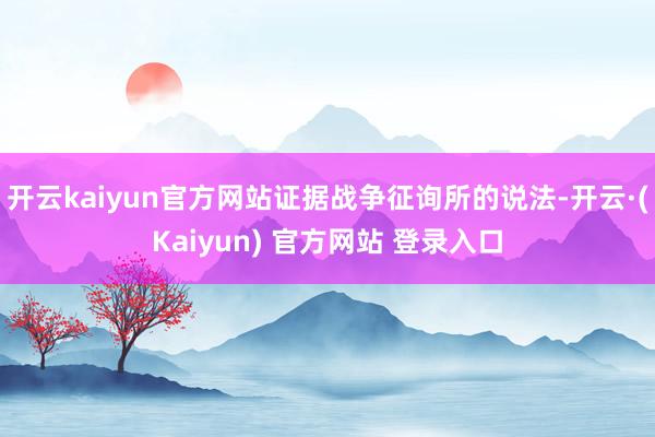 开云kaiyun官方网站证据战争征询所的说法-开云·(Kaiyun) 官方网站 登录入口