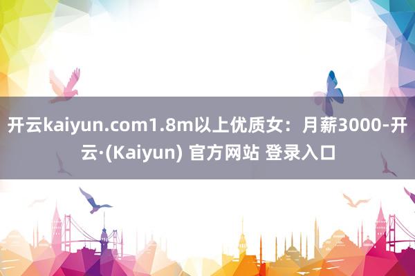 开云kaiyun.com1.8m以上优质女：月薪3000-开云·(Kaiyun) 官方网站 登录入口