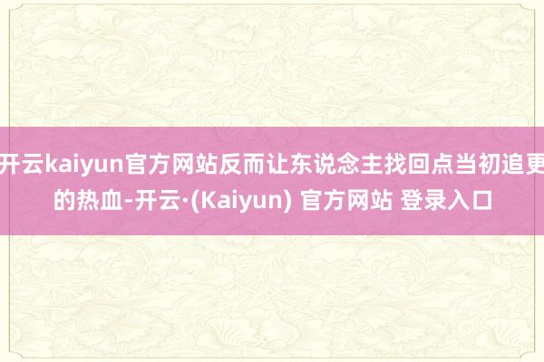 开云kaiyun官方网站反而让东说念主找回点当初追更的热血-开云·(Kaiyun) 官方网站 登录入口