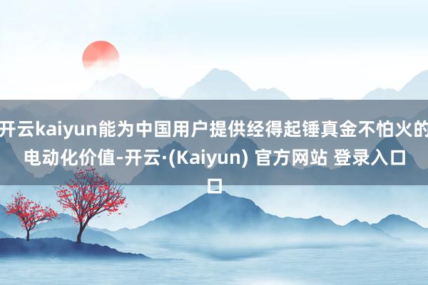 开云kaiyun能为中国用户提供经得起锤真金不怕火的电动化价值-开云·(Kaiyun) 官方网站 登录入口