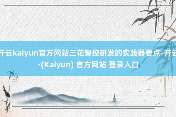 开云kaiyun官方网站三花智控研发的实践器要点-开云·(Kaiyun) 官方网站 登录入口