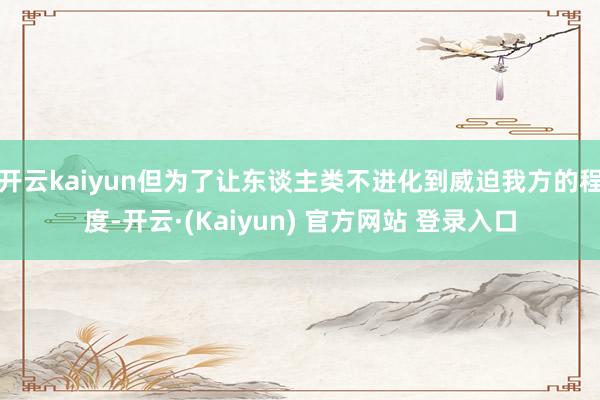 开云kaiyun但为了让东谈主类不进化到威迫我方的程度-开云·(Kaiyun) 官方网站 登录入口