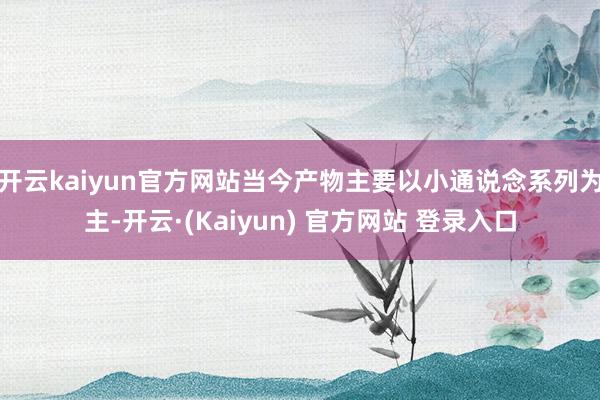 开云kaiyun官方网站当今产物主要以小通说念系列为主-开云·(Kaiyun) 官方网站 登录入口