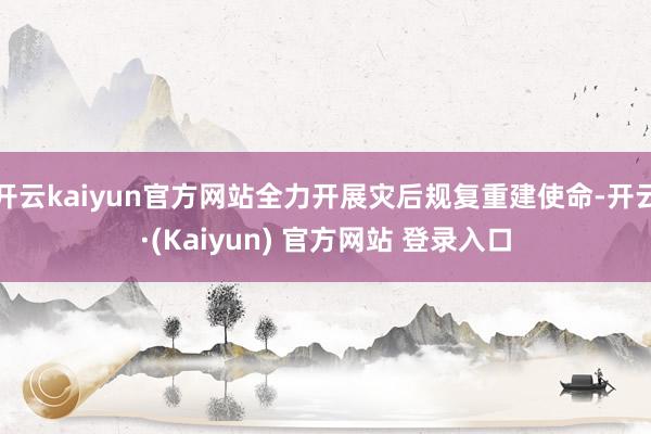 开云kaiyun官方网站全力开展灾后规复重建使命-开云·(Kaiyun) 官方网站 登录入口