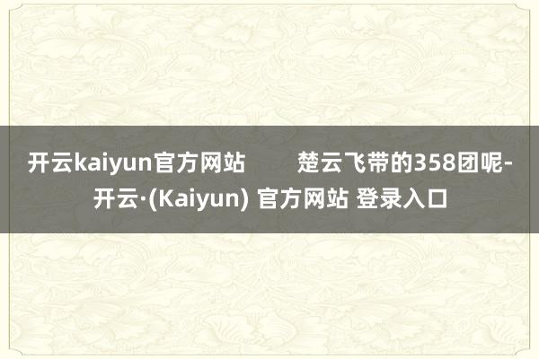 开云kaiyun官方网站 楚云飞带的358团呢-开云·(Kaiyun) 官方网站 登录入口