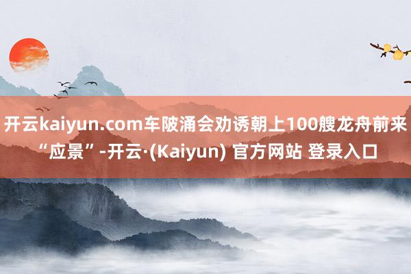 开云kaiyun.com车陂涌会劝诱朝上100艘龙舟前来“应景”-开云·(Kaiyun) 官方网站 登录入口