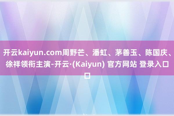 开云kaiyun.com周野芒、潘虹、茅善玉、陈国庆、徐祥领衔主演-开云·(Kaiyun) 官方网站 登录入口