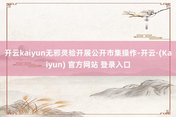 开云kaiyun无邪灵验开展公开市集操作-开云·(Kaiyun) 官方网站 登录入口