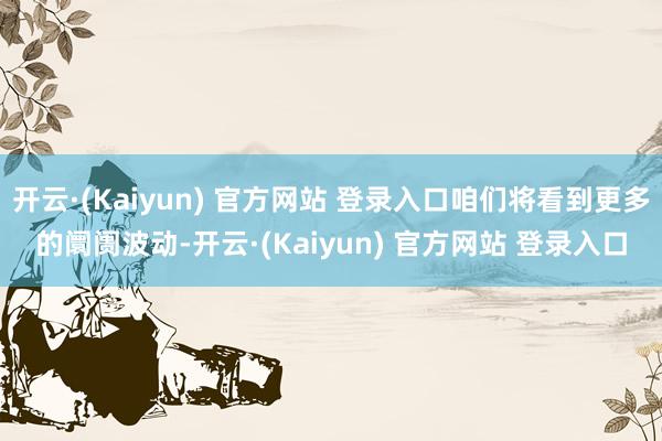 开云·(Kaiyun) 官方网站 登录入口咱们将看到更多的阛阓波动-开云·(Kaiyun) 官方网站 登录入口