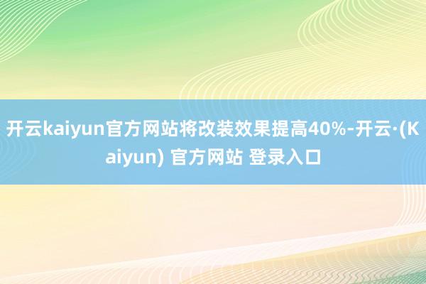 开云kaiyun官方网站将改装效果提高40%-开云·(Kaiyun) 官方网站 登录入口