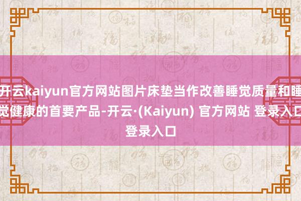 开云kaiyun官方网站图片床垫当作改善睡觉质量和睡觉健康的首要产品-开云·(Kaiyun) 官方网站 登录入口