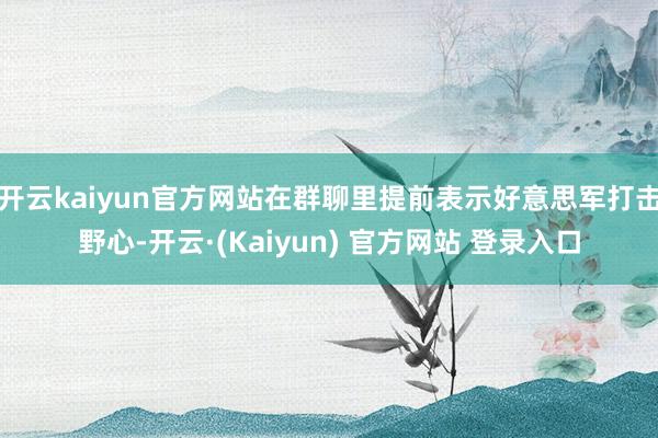 开云kaiyun官方网站在群聊里提前表示好意思军打击野心-开云·(Kaiyun) 官方网站 登录入口