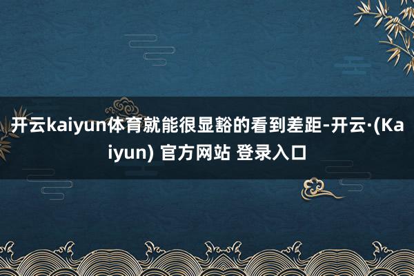 开云kaiyun体育就能很显豁的看到差距-开云·(Kaiyun) 官方网站 登录入口