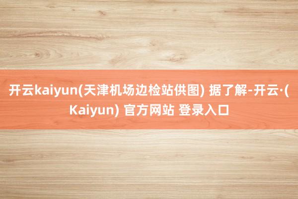 开云kaiyun(天津机场边检站供图) 　　据了解-开云·(Kaiyun) 官方网站 登录入口