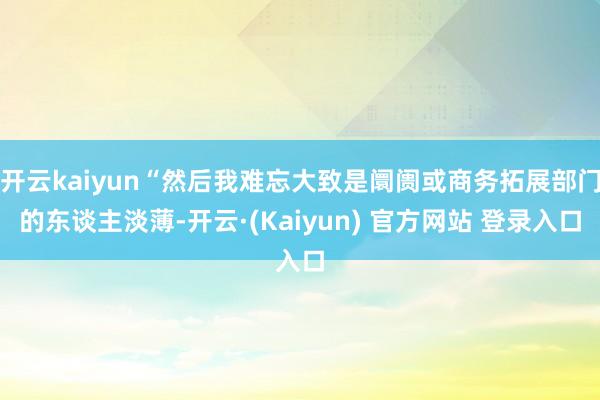 开云kaiyun“然后我难忘大致是阛阓或商务拓展部门的东谈主淡薄-开云·(Kaiyun) 官方网站 登录入口