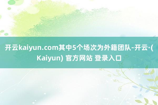 开云kaiyun.com其中5个场次为外籍团队-开云·(Kaiyun) 官方网站 登录入口