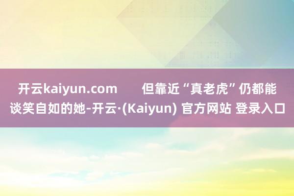 开云kaiyun.com       但靠近“真老虎”仍都能谈笑自如的她-开云·(Kaiyun) 官方网站 登录入口