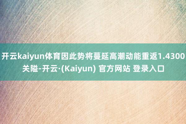开云kaiyun体育因此势将蔓延高潮动能重返1.4300关隘-开云·(Kaiyun) 官方网站 登录入口