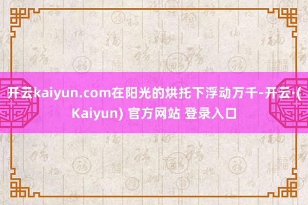 开云kaiyun.com在阳光的烘托下浮动万千-开云·(Kaiyun) 官方网站 登录入口