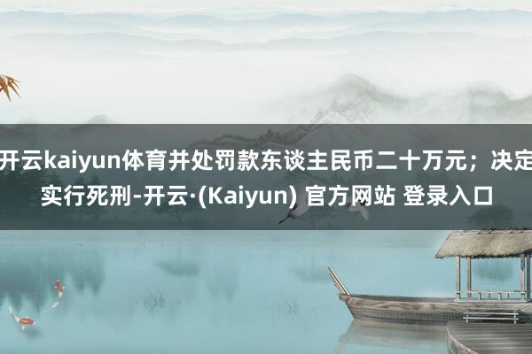 开云kaiyun体育并处罚款东谈主民币二十万元;决定实行死刑-开云·(Kaiyun) 官方网站 登录入口
