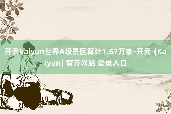 开云kaiyun世界A级景区算计1.57万家-开云·(Kaiyun) 官方网站 登录入口