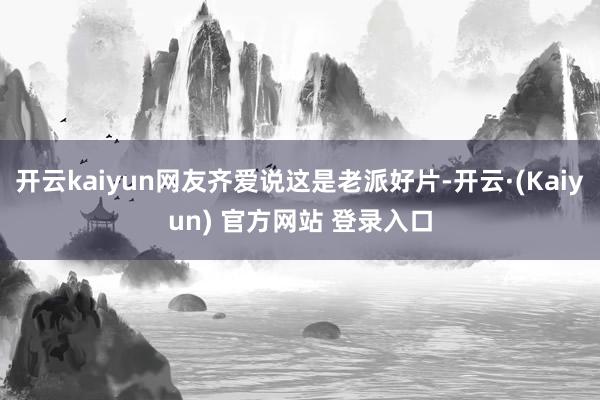 开云kaiyun网友齐爱说这是老派好片-开云·(Kaiyun) 官方网站 登录入口