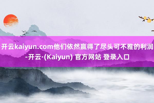 开云kaiyun.com他们依然赢得了尽头可不雅的利润-开云·(Kaiyun) 官方网站 登录入口