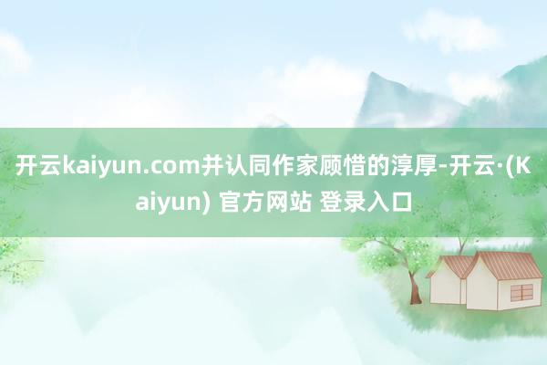 开云kaiyun.com并认同作家顾惜的淳厚-开云·(Kaiyun) 官方网站 登录入口