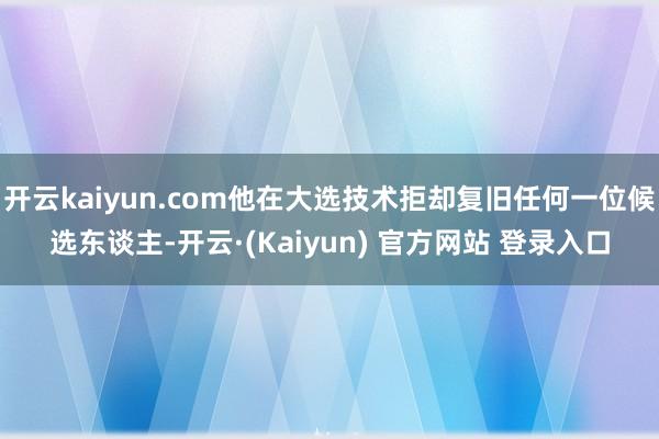 开云kaiyun.com他在大选技术拒却复旧任何一位候选东谈主-开云·(Kaiyun) 官方网站 登录入口
