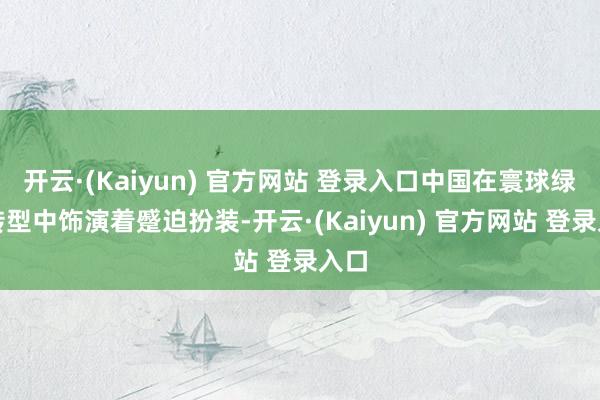 开云·(Kaiyun) 官方网站 登录入口中国在寰球绿色转型中饰演着蹙迫扮装-开云·(Kaiyun) 官方网站 登录入口