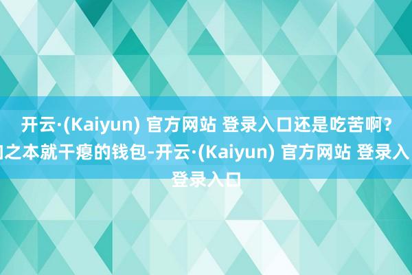 开云·(Kaiyun) 官方网站 登录入口还是吃苦啊?加之本就干瘪的钱包-开云·(Kaiyun) 官方网站 登录入口