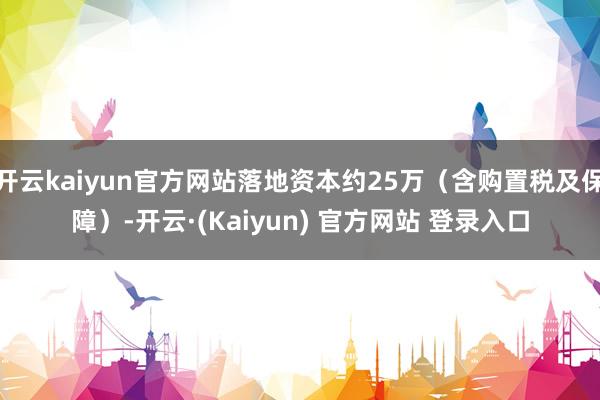 开云kaiyun官方网站落地资本约25万（含购置税及保障）-开云·(Kaiyun) 官方网站 登录入口