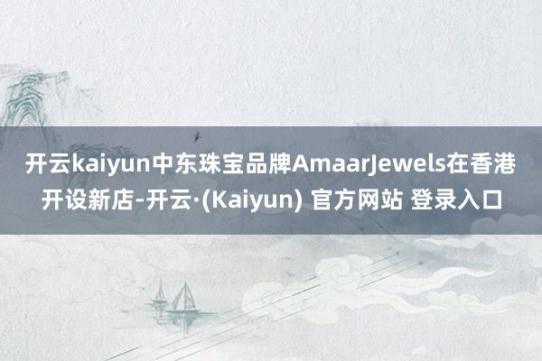 开云kaiyun中东珠宝品牌Amaar　Jewels在香港开设新店-开云·(Kaiyun) 官方网站 登录入口