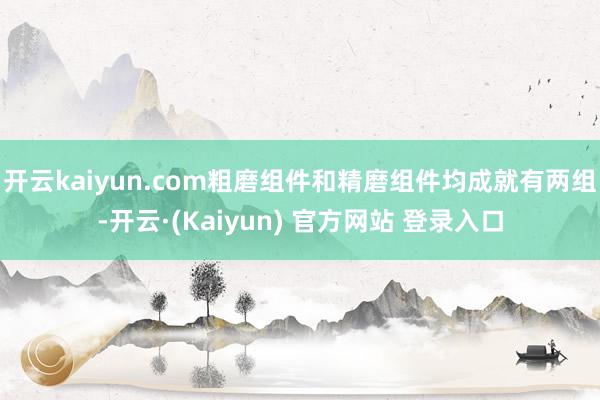 开云kaiyun.com粗磨组件和精磨组件均成就有两组-开云·(Kaiyun) 官方网站 登录入口