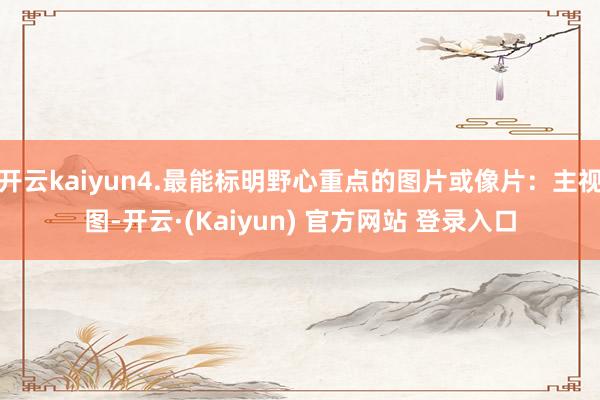 开云kaiyun4.最能标明野心重点的图片或像片：主视图-开云·(Kaiyun) 官方网站 登录入口